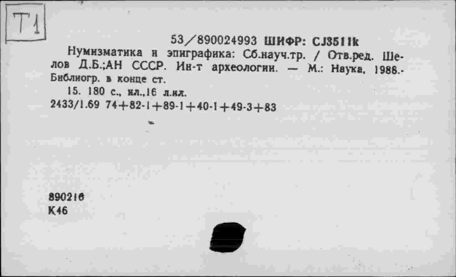 ﻿я
53/890024993 ШИФР: CJ351 fk
Нумизматика и эпиграфика: Сб.науч.тр. / Отв.ред. Шелов Д.Б.;АН СССР. Ин-т археологии. — М.: Наука. 1988.-Библиогр. в конце ст.
15. 180 с., ил.. 16 л ил.
2433/1.69 74+82-1+89-1 +40-1 +49-3+83
890216
К46